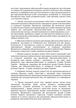 31
пов’язані з призовником, військовозобов’язаним, резервістом, його батьками
та членами сім’ї (дружиною(чоловіком), дітьми)та підлягають обов’язковому
внесенню до Державного реєстру актів цивільного стану громадян (відомості
про народження фізичної особи, усиновлення, позбавлення та поновлення
батьківських прав, шлюб, розірвання шлюбу, зміну прізвища, власного імені
та по батькові, смерть).
5. Органи досудового розслідування зобов’язані в семиденний строк
повідомити відповідні районні (міські) територіальні центри комплектування
та соціальної підтримки, Центральне управління або регіональні органи
Служби безпеки України, відповідний підрозділ Служби зовнішньої розвідки
України про призовників, військовозобов’язаних та резервістів, яким
повідомлено про підозруу вчиненні кримінального правопорушення, а суди –
про призовників, кримінальні справи стосовно яких розглядаються судом, а
також про вирокищодо призовників, військовозобов’язанихтарезервістів, що
набрали законної сили.
6. Військово-обліковідокументи призовників, військовозобов’язанихта
резервістів, засуджених до позбавлення волі, обмеження волі або арешту,
вилучаються та надсилаються судами до відповідних районних (міських)
територіальних центрів комплектування та соціальної підтримки,
Центрального управління або регіональних органів Служби безпеки України,
відповідного підрозділу Служби зовнішньої розвідки України.
7. Медико-соціальні експертні комісії зобов’язані в семиденний строк
повідомити відповідні районні (міські) територіальні центри комплектування
та соціальної підтримки про призовників, військовозобов’язаних та
резервістів, яких визнано особами з інвалідністю, та про зміну групи
інвалідності (про військовозобов’язаних та резервістів Служби безпеки
України – Центральне управління або регіональні органи Служби безпеки
України, про військовозобов’язаних та резервістів Служби зовнішньої
розвідки України – Службу зовнішньої розвідки України).
8. Керівники закладів охорони здоров’я під час проведення призову на
строкову військову службу зобов’язані у триденний строк повідомити
відповідні районні(міські) територіальніцентри комплектування та соціальної
підтримки про громадян призовного віку, які перебувають на стаціонарному
лікуванні.
9. Органи виконавчої влади, інші державні органи, органи влади
Автономної Республіки Крим, органи місцевого самоврядування,
підприємства, установи, організації та заклади освіти незалежно від
підпорядкування і форми власності зобов’язані подати до відповідних
районних (міських) територіальних центрів комплектування та соціальної
підтримки, Центрального управління або регіональних органів Служби
безпеки України, відповідного підрозділу Служби зовнішньої розвідки
України на їх вимогу відомості про призовників, військовозобов’язаних та
резервістів, військовий облік яких вони здійснюють.
 