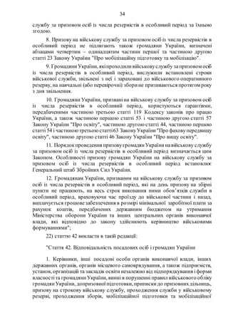 34
службу за призовом осіб із числа резервістів в особливий період за їхньою
згодою.
8. Призову на військову службу за призовом осіб із числа резервістів в
особливий період не підлягають також громадяни України, визначені
абзацами четвертим – одинадцятим частини першої та частиною другою
статті 23 Закону України "Про мобілізаційну підготовку та мобілізацію".
9. ГромадяниУкраїни, якіпроходиливійськовуслужбу запризовом осіб
із числа резервістів в особливий період, вислужили встановлені строки
військової служби, звільнені з неї і зараховані до військового оперативного
резерву, на навчальні (або перевірочні) зборине призиваються протягом року
з дня звільнення.
10. Громадяни України, призваніна військову службу за призовом осіб
із числа резервістів в особливий період, користуються гарантіями,
передбаченими частиною третьою статті 119 Кодексу законів про працю
України, а також частиною першою статті 53 і частиною другою статті 57
Закону України "Про освіту", частиною другою статті 44, частиною першою
статті 54 і частиноютретьою статті63 ЗаконуУкраїни"Про фаховупередвищу
освіту", частиною другою статті 46 Закону України "Про вищу освіту".
11. Порядокпроведення призовугромадянУкраїнинавійськову службу
за призовом осіб із числа резервістів в особливий період визначається цим
Законом. Особливості призову громадян України на військову службу за
призовом осіб із числа резервістів в особливий період встановлює
Генеральний штаб Збройних Сил України.
12. Громадянам України, призваним на військову службу за призовом
осіб із числа резервістів в особливий період, які на день призову на збірні
пункти не працюють, на весь строк виконання ними обов’язків служби в
особливий період, враховуючи час проїзду до військової частини і назад,
виплачується грошовезабезпечення в розмірі мінімальної заробітної плати за
рахунок коштів, передбачених державним бюджетом на утримання
Міністерства оборони України та інших центральних органів виконавчої
влади, які відповідно до закону здійснюють керівництво військовими
формуваннями";
22) статтю 42 викласти в такій редакції:
"Стаття 42. Відповідальність посадових осіб і громадян України
1. Керівники, інші посадові особи органів виконавчої влади, інших
державних органів, органів місцевого самоврядування, а також підприємств,
установ, організацій та закладів освітинезалежно від підпорядкування іформи
власностіта громадяниУкраїни, винні в порушенні правил військового обліку
громадянУкраїни, допризовноїпідготовки, припискидо призовнихдільниць,
призову на строкову військову службу, проходження служби у військовому
резерві, проходження зборів, мобілізаційної підготовки та мобілізаційної
 
