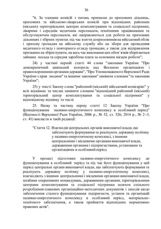 36
"6. За членами комісій з питань приписки до призовних дільниць,
призовних та військово-лікарських комісій при відповідних районних
(міських) територіальних центрах комплектування та соціальної підтримки,
лікарями і середнім медичним персоналом, технічними працівниками та
обслуговуючим персоналом, які направляються для роботи на призовних
дільницях і збірних пунктах під час взяття допризовників на військовийоблік
і призову громадян на військову службу або на збори для проведення
медичного огляду і повторного огляду громадян, а також для відправлення
призванихна збірніпункти, на весь час виконання цих обов’язків зберігаються
займана посада та середня заробітна плата за основним місцем роботи";
24) у частині першій статті 44 слова "законами України "Про
демократичний цивільний контроль над Воєнною організацією і
правоохороннимиорганамидержави", "Про Уповноваженого Верховної Ради
України з прав людини" та іншими законами" замінити словами"та законами
України";
25) у тексті Закону слова "районний (міський) військовий комісаріат" у
всіх відмінках та числах замінити словами "відповідний районний (міський)
територіальний центр комплектування та соціальної підтримки" у
відповідному відмінку та числі.
25. Назву та частину першу статті 12 Закону України "Про
функціонування паливно-енергетичного комплексу в особливий період"
(Відомості Верховної Ради України, 2006 р., № 52, ст. 526; 2014 р., № 23,
ст. 41) викласти в такій редакції:
"Стаття 12. Взаємодія центральних органів виконавчої влади, що
забезпечують формування та реалізують державну політику
у паливно-енергетичному комплексі, з іншими
центральними і місцевими органамивиконавчої влади,
державними органамиі підприємствами, установами та
організаціями в особливийперіод
У процесі підготовки паливно-енергетичного комплексу до
функціонування в особливий період та під час його функціонування у цей
період центральні органи виконавчої влади, що забезпечують формування та
реалізують державну політику у паливно-енергетичному комплексі,
взаємодіють з іншими центральними і місцевими органами виконавчої влади,
штабами оперативних командувань, державними органами, територіальними
центрами комплектування та соціальної підтримки шляхом спільного
розроблення планових організаційно-методичних документів і заходів щодо
забезпечення сталого функціонування підприємств, установ та організацій
паливно-енергетичного комплексу в особливий період, матеріально-
технічного забезпечення, а також прийняття відповідних нормативно-
правових актів".
 
