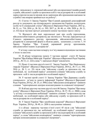39
освіти, звільнилася із строкової військової або альтернативної (невійськової)
служби, військової служби за призовом осіб із числа резервістів в особливий
період (протягом шести місяців після закінчення або припинення навчання чи
служби) і яка вперше приймається на роботу".
31. Статтю 11 Закону України "Про Єдиний державний демографічний
реєстр та документи, що підтверджують громадянство України, посвідчують
особу чи її спеціальний статус" (Відомості Верховної Ради України, 2013 р.,
№ 51, ст. 716; 2016 р., № 34, ст. 593; 2017 р., № 48, ст. 436; 2020 р., № 11,
ст. 63) після частини третьої доповнити новою частиною такого змісту:
"4. Відомості або інші персональні дані про особу (призовника,
військовозобов’язаного, резервіста), що містяться в Реєстрі, передаються до
Єдиного державного реєстру призовників, військовозобов’язаних та
резервістів в електронній формі в обсягах даних, зазначених у статтях 7, 14
Закону України "Про Єдиний державний реєстр призовників,
військовозобов’язаних та резервістів".
У зв’язкуз цим частиничетверту та п’яту вважати відповідно частинами
п’ятою та шостою.
32. В абзаці четвертому пункту 5 частини першої статті 20 Закону
України"Про КабінетМіністрів України" (ВідомостіВерховної РадиУкраїни,
2014 р., № 13, ст. 222) слова "і навчальні збори" виключити.
33. Пункт 6 частини другої статті 61 Закону України "Про Національну
гвардію України" (Відомості Верховної Ради України, 2014 р., № 17, ст. 594;
2016 р., № 3, ст. 35) після слів "військову службу за призовом під час
мобілізації, на особливий період" доповнити словами "військову службу за
призовом осіб із числа резервістів в особливий період".
34. У частині третій статті 11 Закону України "Про Державну службу
спеціального зв’язку та захисту інформації України" (Відомості Верховної
Ради України, 2014 р., № 25, ст. 890) слова "військових комісаріатах" замінити
словами "територіальних центрах комплектування та соціальної підтримки".
35. В абзацідругомучастинидругоїстатті46 Закону України"Про вищу
освіту" (Відомості Верховної Ради України, 2014 р., № 37–38, ст. 2004) слова
"у зв’язку з оголошенням мобілізації" замінити словами "за призовом під час
мобілізації, на особливий період або військову службу за призовом осіб із
числа резервістів в особливий період".
36. У Законі України "Про запобігання корупції" (Відомості Верховної
Ради України, 2014 р., № 49, ст. 2056 із наступними змінами):
1) в абзаці першому частини п’ятої статті 45 після слів "військової
служби за призовом під час мобілізації, на особливий період" доповнити
словами"військової службиза призовом осіб із числа резервістів в особливий
період", а слова "військових комісаріатах" замінити словами "територіальних
центрах комплектування та соціальної підтримки";
 