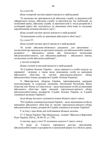 40
2) у статті 56:
абзац четвертий частини першої викласти в такій редакції:
"2) громадян, які призиваються на військову службу за призовом осіб
офіцерського складу, військову службу за призовом під час мобілізації, на
особливий період, військову службу за призовом осіб із числа резервістів в
особливий період або залучаються до виконання обов’язків за посадами,
передбаченими штатами воєнного часу";
абзац сьомий частини третьої викласти в такій редакції:
"6) відношення особи до виконання військового обов’язку";
3) у статті 57:
абзац сьомий частини другої викласти в такій редакції:
"6) копію військово-облікового документа: для призовника –
посвідчення про припискудо призовної дільниці, для військовозобов’язаного,
резервіста – військового квитка або тимчасового посвідчення
військовозобов’язаного, для військовослужбовця – військового квитка,
посвідчення особи військовослужбовця";
у частині четвертій:
абзаци сьомий та восьмий викласти в такій редакції:
"6) Службою безпеки України – щодо наявності в особи допуску до
державної таємниці, а також щодо відношення особи до виконання
військового обов’язку (в частині персонально-якісного обліку
військовозобов’язаних, резервістів Служби безпеки України);
7) Міністерством оборони України, територіальними центрами
комплектування та соціальної підтримки Автономної Республіки Крим,
областей, міст Києва та Севастополя – щодо відношення особи до виконання
військового обов’язку (крім випадків персонально-якісного обліку
військовозобов’язаних, резервістів Служби безпеки України та Служби
зовнішньої розвідки України)";
після абзацу восьмого доповнити новим абзацом такого змісту:
"8) Службою зовнішньої розвідкиУкраїни – щодо відношення особидо
виконання військового обов’язку (в частині персонально-якісного обліку
військовозобов’язаних, резервістів Служби зовнішньої розвідки України)".
У зв’язку з цим абзац дев’ятий вважати абзацом десятим.
37. У Законі України "Про Національну поліцію" (Відомості Верховної
Ради України, 2015 р., № 40–41, ст. 379):
1) частину другу статті 25 доповнити пунктом 5 такого змісту:
"5) надає до Єдиного державного реєстру призовників,
військовозобов’язаних та резервістів в електронній формі та в обсягах даних,
 