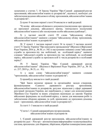 41
зазначених у статтях 7, 14 Закону України "Про Єдиний державний реєстр
призовників, військовозобов’язаних та резервістів", відомості, необхідні для
забезпечення ведення військового обліку призовників, військовозобов’язаних
та резервістів";
2) пункт 8 частини першої статті 54 викласти в такій редакції:
"8) копію військово-облікового документа (посвідчення про приписку
до призовної дільниці, військового квитка, тимчасового посвідчення
військовозобов’язаного) або посвідчення особи військовослужбовця";
3) у частині шостій статті 59 слова "військовому обліку
військовозобов’язаних" замінити словами "військовому обліку призовників,
військовозобов’язаних та резервістів".
38. У пункті 1 частини першої статті 34 та пункті 3 частини десятої
статті 71 Закону України "Про виконавче провадження" (ВідомостіВерховної
Ради України, 2016 р., № 30, ст. 542 із наступними змінами) слова "військової
служби за призовом під час мобілізації, на особливий період" замінити
словами "військової служби за призовом під час мобілізації, на особливий
період, військової служби за призовом осіб із числа резервістів в особливий
період".
39. У Законі України "Про Єдиний державний реєстр
військовозобов’язаних" (Відомості Верховної Ради України, 2017 р., № 18,
ст. 217; 2019 р., № 21, ст. 81):
1) у назві слово "військовозобов’язаних" замінити словами
"призовників, військовозобов’язаних та резервістів";
2) преамбулу викласти в такій редакції:
"Цей Закон визначає правові та організаційні засади створення,
функціонування Єдиного державного реєстру призовників,
військовозобов’язаних та резервістів, регулює відносини у сфері державної
реєстрації громадян України, які перебувають у запасі для комплектування
Збройних Сил України та інших утворених відповідно до законів України
військових формувань на особливий період, а також для виконання робіт із
забезпечення оборони держави, та осіб, приписаних до призовних дільниць
(далі  призовники, військовозобов’язані та резервісти)";
3) статті 1–3 викласти в такій редакції:
"Стаття 1. Єдинийдержавний реєстр призовників,
військовозобов’язанихта резервістів
1. Єдиний державний реєстр призовників, військовозобов’язаних та
резервістів (далі – Реєстр)– автоматизованаінформаційно-телекомунікаційна
система, призначена для збирання, зберігання, обробкитавикористання даних
 