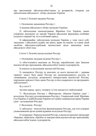 42
про призовників, військовозобов’язаних та резервістів, створена для
забезпечення військового обліку громадян України.
Стаття 2. Основні завдання Реєстру
1. Основними завданнями Реєстру є:
1) ведення військового обліку громадян України;
2) забезпечення комплектування Збройних Сил України, інших
утворених відповідно до законів України військових формувань особовим
складом в мирний час та в особливий період;
3) інформаційне забезпечення громадян України, у тому числі осіб,
звільнених з військової служби, які мають право на пенсію, та членів сімей
загиблих військовослужбовців відомостями щодо виконання ними
військового обов’язку.
Стаття 3. Основні засади ведення Реєстру
1. Основними засадами ведення Реєстру є:
1) обов’язковість внесення до Реєстру передбачених цим Законом
відомостей про призовників, військовозобов’язаних та резервістів;
2) повнота та актуалізація відомостей Реєстру;
3) захищеність Реєстру та внесених до нього відомостей  держава
гарантує захист бази даних Реєстру від несанкціонованого доступу та
зловживання доступом, незаконного використання відомостей Реєстру,
порушення цілісності бази даних Реєстру та його апаратного чи програмного
забезпечення";
4) у статті 5:
частини першу, другу, четверту і п’яту викласти в такій редакції:
"1. Володільцем Реєстру є Міністерство оборони України (далі 
володілець Реєстру), розпорядниками Реєстру є Генеральний штаб Збройних
СилУкраїни, CлужбабезпекиУкраїнита Служба зовнішньої розвідкиУкраїни
(далі  розпорядник Реєстру).
2. Володілець Реєстру:
1) забезпечує технологічне функціонування Реєстру, для чого утворює
уповноважений орган адміністрування володільця Реєстру;
2) затверджує Порядокведення Реєстру, в якомувстановлює процедури
збирання, зберігання, обробки та використання відомостей про призовників,
військовозобов’язаних та резервістів;
 