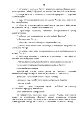 43
3) організовує взаємодію Реєстру з іншими реєстрами (базами даних)
щодо отримання (обміну) інформації, визначеної статтями 69 цього Закону;
4) планує розвитоктазабезпечує модернізацію програмнихта апаратних
засобів Реєстру;
5) надає органам адміністрування та ведення Реєстру право доступу до
бази даних Реєстру;
6) забезпечуєрезервування базиданихРеєстру, контрользаїї цілісністю,
дотриманням закону та порядку ведення Реєстру;
7) організовує підготовку персоналу підпорядкованого органу
адміністрування;
8) здійснює інші повноваження, передбачені цим Законом";
"4. Розпорядник Реєстру:
1) забезпечує організаційне функціонування Реєстру;
2) у межах своїхповноважень має доступ до відповідної інформації, що
міститься в Реєстрі;
3) організовує підготовку підпорядкованих органів адміністрування та
ведення Реєстру;
4) забезпечує контроль за повнотою, актуальністю та достовірністю
внесених до Реєстру відомостей.
5. Органами адміністрування Реєстру в межах своїх повноважень є:
уповноважений орган адміністрування володільця Реєстру;
оперативні командування;
територіальні центри комплектування та соціальної підтримки
Автономної Республіки Крим, областей, міст Києва та Севастополя;
Центральне управління Служби безпеки України;
відповідний підрозділ Служби зовнішньої розвідки України";
у частині шостій:
у пункті 1 слова "планування заходів з мобілізації та розподілу
мобілізаційного ресурсу" виключити;
пункт 2 викласти в такій редакції:
"2) забезпечують взаємодію щодо ведення Реєстру, контролюють
повноту та відповідність інформації, наданої державними органами,
контролюють виконання рішень володільця та розпорядника Реєстру. Орган
адміністрування Реєстру має доступ до статистичних відомостей Реєстру";
 
