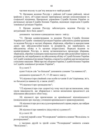 44
частини восьму та дев’яту викласти в такій редакції:
"8. Органами ведення Реєстру є районні (об’єднані районні), міські
(районні у місті, об’єднані міські) територіальні центри комплектування та
соціальної підтримки, Центральне управління Служби безпеки України та
регіональні органи Служби безпеки України, відповідні підрозділи Служби
зовнішньої розвідки України.
9. Органи ведення Реєстру забезпечують ведення Реєстру та
актуалізацію його бази даних";
доповнити частиною одинадцятою такого змісту:
"11. Органи адміністрування та ведення Реєстру Служби безпеки
Українита Служби зовнішньої розвідкиУкраїниздійснюють адміністрування
та ведення Реєстру в частині збирання, зберігання, обробки та використання
даних про військовозобов’язаних та резервістів, які перебувають на
військовому обліку в їх органах (підрозділах). Порядок ведення та
адміністрування Реєстру, в якому встановлюються процедури збирання,
зберігання, обробкитавикористання відомостейпро військовозобов’язанихта
резервістів, які перебувають на військовомуобліку в Службі безпеки України
та Службізовнішньої розвідкиУкраїни, атакож їхслужбовіданівизначаються
спільними наказами Міністерства оборониУкраїни, Служби безпеки України
та Служби зовнішньої розвідки України";
5) у статті 7:
пункт 8 після слів "по батькові" доповнити словами "(за наявності)";
доповнити пунктами 81, 91, 17–20 такого змісту:
"81) відомостіпро сімейний стан особита членів її сім’ї (прізвище, ім’я,
по батькові (за наявності), а також дітей)";
"91) відомості про громадянство";
"17) відомості про стан здоров’я (у тому числі про встановлення, зміну
групи інвалідності), що збираються з метою визначення придатності для
виконання військового обов’язку;
18) відомості про притягнення до кримінальної відповідальності
(повідомлення про підозру у вчиненні кримінального правопорушення);
19) відомостіпро розгляд судом кримінальної справи, вирок, що набрав
законної сили;
20) відомості про наявність (відсутність) судимості";
6) у статті 10:
у частині першій слово "Розпорядник" замінити словами"Володілець та
розпорядники";
у частинах другій та третій слово "Розпорядник" замінити словом
"Володілець";
 