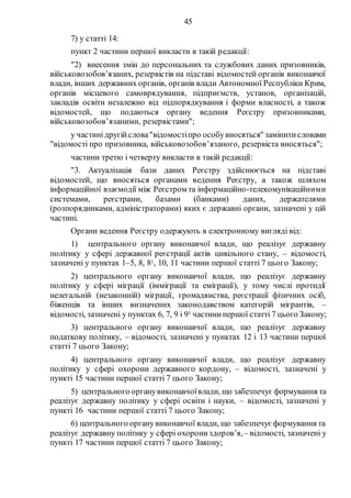 45
7) у статті 14:
пункт 2 частини першої викласти в такій редакції:
"2) внесення змін до персональних та службових даних призовників,
військовозобов’язаних, резервістів на підставі відомостей органів виконавчої
влади, інших державних органів, органів влади Автономної Республіки Крим,
органів місцевого самоврядування, підприємств, установ, організацій,
закладів освіти незалежно від підпорядкування і форми власності, а також
відомостей, що подаються органу ведення Реєстру призовниками,
військовозобов’язаними, резервістами";
у частинідругійслова"відомостіпро особувносяться" замінитисловами
"відомості про призовника, військовозобов’язаного, резервіста вносяться";
частини третю і четверту викласти в такій редакції:
"3. Актуалізація бази даних Реєстру здійснюється на підставі
відомостей, що вносяться органами ведення Реєстру, а також шляхом
інформаційної взаємодії між Реєстром та інформаційно-телекомунікаційними
системами, реєстрами, базами (банками) даних, держателями
(розпорядниками, адміністраторами) яких є державні органи, зазначені у цій
частині.
Органи ведення Реєстру одержують в електронному вигляді від:
1) центрального органу виконавчої влади, що реалізує державну
політику у сфері державної реєстрації актів цивільного стану, – відомості,
зазначені у пунктах 1–5, 8, 81, 10, 11 частини першої статті 7 цього Закону;
2) центрального органу виконавчої влади, що реалізує державну
політику у сфері міграції (імміграції та еміграції), у тому числі протидії
нелегальній (незаконній) міграції, громадянства, реєстрації фізичних осіб,
біженців та інших визначених законодавством категорій мігрантів, –
відомості, зазначені у пунктах 6, 7, 9 і 91 частинипершої статті 7 цього Закону;
3) центрального органу виконавчої влади, що реалізує державну
податкову політику, – відомості, зазначені у пунктах 12 і 13 частини першої
статті 7 цього Закону;
4) центрального органу виконавчої влади, що реалізує державну
політику у сфері охорони державного кордону, – відомості, зазначені у
пункті 15 частини першої статті 7 цього Закону;
5) центрального органувиконавчоївлади, що забезпечує формування та
реалізує державну політику у сфері освіти і науки, – відомості, зазначені у
пункті 16 частини першої статті 7 цього Закону;
6) центрального органувиконавчої влади, що забезпечує формування та
реалізує державну політику у сфері охорониздоров’я,– відомості, зазначені у
пункті 17 частини першої статті 7 цього Закону;
 