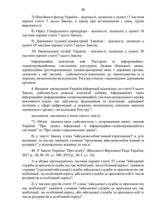 46
7) Пенсійного фонду України – відомості, зазначені у пункті 17 частини
першої статті 7 цього Закону, а також про встановлення і зміну групи
інвалідності;
8) Офісу Генерального прокурора – відомості, зазначені у пункті 18
частини першої статті 7 цього Закону;
9) Державної судової адміністрації України – відомості, зазначені у
пункті 19 частини першої статті 7 цього Закону;
10) Національної поліції України – відомості, зазначені у пункті 20
частини першої статті 7 цього Закону.
Інформаційна взаємодія між Реєстром та інформаційно-
телекомунікаційними системами, реєстрами, базами (банками) даних,
держателями (розпорядниками, адміністраторами) яких є державні органи,
зазначені у цій частині, здійснюється відповідно до законодавства та в
порядку, визначеному володільцем Реєструспільно з відповідним державним
органом.
4. Надання громадянам Україниінформації відповідно до статті 9 цього
Закону здійснюється шляхом взаємодії (обміну інформацією) через
інформаційні (інформаційно-телекомунікаційні) системицентрального органу
виконавчої влади, що забезпечує формування та реалізацію державної
політики у сфері цифровізації, в порядку, визначеному спільним наказом
зазначеного органу з володільцем Реєстру";
доповнити частиною п’ятою такого змісту:
"5. Обмін відомостями здійснюється з дотриманням вимог законів
України "Про захист інформації в інформаційно-телекомунікаційних
системах" та "Про захист персональних даних";
8) у тексті Закону слова "військовозобов’язаний (призовник)" в усіх
відмінках та числах замінити словами "призовник, військовозобов’язаний та
резервіст" у відповідному відмінку та числі.
40. У Законі України "Про освіту" (Відомості Верховної Ради України,
2017 р., № 3839, ст. 380; 2019 р., № 5, ст. 33):
1) в абзаці шістнадцятому частини першої статті 53 слова "військової
служби за призовом та/або під час мобілізації, на особливийперіод" замінити
словами "строковоївійськовоїслужби, військової службиза призовом під час
мобілізації, на особливийперіод, військової служби за призовом осіб із числа
резервістів в особливий період";
2) у частині другій статті 57 слова "військової служби за призовом під
час мобілізації" замінити словами "військової служби за призовом під час
мобілізації, на особливий період, або військової служби за призовом осіб із
числа резервістів в особливий період".
 