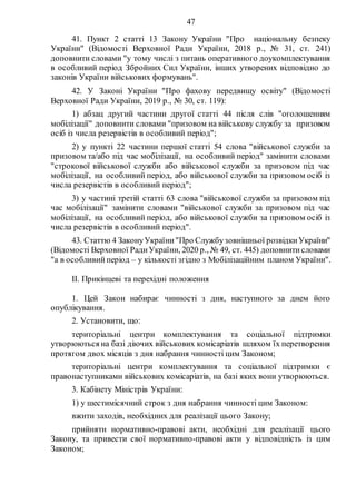47
41. Пункт 2 статті 13 Закону України "Про національну безпеку
України" (Відомості Верховної Ради України, 2018 р., № 31, ст. 241)
доповнити словами "у тому числі з питань оперативного доукомплектування
в особливий період Збройних Сил України, інших утворених відповідно до
законів України військових формувань".
42. У Законі України "Про фахову передвищу освіту" (Відомості
Верховної Ради України, 2019 р., № 30, ст. 119):
1) абзац другий частини другої статті 44 після слів "оголошенням
мобілізації" доповнити словами "призовом на військову службу за призовом
осіб із числа резервістів в особливий період";
2) у пункті 22 частини першої статті 54 слова "військової служби за
призовом та/або під час мобілізації, на особливий період" замінити словами
"строкової військової служби або військової служби за призовом під час
мобілізації, на особливий період, або військової служби за призовом осіб із
числа резервістів в особливий період";
3) у частині третій статті 63 слова "військової служби за призовом під
час мобілізації" замінити словами "військової служби за призовом під час
мобілізації, на особливий період, або військової служби за призовом осіб із
числа резервістів в особливий період".
43. Статтю 4 ЗаконуУкраїни"Про Службузовнішньої розвідкиУкраїни"
(Відомості Верховної РадиУкраїни, 2020 р., № 49, ст. 445) доповнитисловами
"а в особливийперіод – у кількості згідно з Мобілізаційним планом України".
ІІ. Прикінцеві та перехідні положення
1. Цей Закон набирає чинності з дня, наступного за днем його
опублікування.
2. Установити, що:
територіальні центри комплектування та соціальної підтримки
утворюються на базі діючих військових комісаріатів шляхом їх перетворення
протягом двох місяців з дня набрання чинності цим Законом;
територіальні центри комплектування та соціальної підтримки є
правонаступниками військових комісаріатів, на базі яких вони утворюються.
3. Кабінету Міністрів України:
1) у шестимісячний строк з дня набрання чинності цим Законом:
вжити заходів, необхідних для реалізації цього Закону;
прийняти нормативно-правові акти, необхідні для реалізації цього
Закону, та привести свої нормативно-правові акти у відповідність із цим
Законом;
 