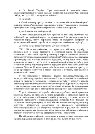 7
6. У Законі України "Про соціальний і правовий захист
військовослужбовців та членів їх сімей" (Відомості Верховної Ради України,
1992 р., № 15, ст. 190 із наступними змінами):
1) у статті 8:
в абзаці першому пункту 3 слова "за поданням військовий комісаріат"
замінити словами "органпраці та соціального захисту населення за поданням
територіального центру комплектування та соціальної підтримки";
пункт 6 викласти в такій редакції:
"6. Військовослужбовці, які були призвані на військову службу під час
мобілізації, на особливий період, за призовом осіб із числа резервістів в
особливий період, мають переважне право на укладення контракту на
проходження військової служби після завершення особливого періоду";
2) статтю 101 доповнити пунктом 201 такого змісту:
"201. Військовослужбовцям, які проходять військову службу за
призовом осіб із числа резервістів в особливий період та підлягають
звільненню з військової служби у порядку і строки, визначені рішенням
Верховного ГоловнокомандувачаЗбройнихСилУкраїни, надається відпустка
з розрахунку 1/12 частини тривалості відпустки, на яку вони мають право
відповідно до пункту 1 цієї статті, за кожний повний місяць служби у році
звільнення. При цьому якщо тривалість відпустки таких військовослужбовців
становить більш як 10 календарних днів, їм оплачується вартість проїзду до
місця проведення відпустки в межах України у порядку, встановленому
пунктом 14 цієї статті.
У рік звільнення з військової служби військовослужбовців, які
проходять військовуслужбуза призовом осіб із числа резервістів в особливий
період та підлягають звільненню з військової служби у порядку і строки,
визначені рішенням Верховного ГоловнокомандувачаЗбройнихСилУкраїни,
у разі невикористання ними щорічної основної відпустки їм виплачується
грошова компенсація за всі невикористані дні щорічної основної відпустки.
У разі звільнення зі служби військовослужбовця, який проходить
військову службу за призовом із числа резервістів в особливий період та
підлягає звільненню з військової служби у порядку і строки, визначені
рішенням Верховного Головнокомандувача Збройних Сил України, до
закінчення календарного року, за який він вже використав щорічну основну
відпустку, провадиться відрахування із грошового забезпечення
військовослужбовця за дні відпустки, використані в рахунок тієї частини
календарного року, яка залишилася після звільнення військовослужбовця, у
порядку, визначеному в абзаці четвертому пункту 14 цієї статті.
На військовослужбовців, зазначених у цьому пункті, поширюються
гарантії, передбачені абзацами п’ятим та шостим пункту 14 цієї статті.
 