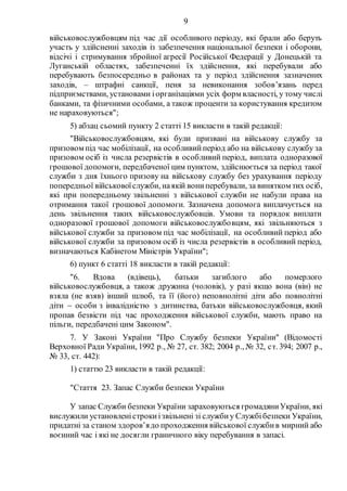 9
військовослужбовцям під час дії особливого періоду, які брали або беруть
участь у здійсненні заходів із забезпечення національної безпеки і оборони,
відсічі і стримування збройної агресії Російської Федерації у Донецькій та
Луганській областях, забезпеченні їх здійснення, які перебували або
перебувають безпосередньо в районах та у період здійснення зазначених
заходів, – штрафні санкції, пеня за невиконання зобов’язань перед
підприємствами, установами іорганізаціями усіх форм власності, у тому числі
банками, та фізичними особами, а також проценти за користування кредитом
не нараховуються";
5) абзац сьомий пункту 2 статті 15 викласти в такій редакції:
"Військовослужбовцям, які були призвані на військову службу за
призовом під час мобілізації, на особливийперіод або на військову службу за
призовом осіб із числа резервістів в особливий період, виплата одноразової
грошової допомоги, передбаченої цим пунктом, здійснюється за період такої
служби з дня їхнього призову на військову службу без урахування періоду
попередньої військовоїслужби, наякій вониперебували, за винятком тих осіб,
які при попередньому звільненні з військової служби не набули права на
отримання такої грошової допомоги. Зазначена допомога виплачується на
день звільнення таких військовослужбовців. Умови та порядок виплати
одноразової грошової допомоги військовослужбовцям, які звільняються з
військової служби за призовом під час мобілізації, на особливий період або
військової служби за призовом осіб із числа резервістів в особливий період,
визначаються Кабінетом Міністрів України";
6) пункт 6 статті 18 викласти в такій редакції:
"6. Вдова (вдівець), батьки загиблого або померлого
військовослужбовця, а також дружина (чоловік), у разі якщо вона (він) не
взяла (не взяв) інший шлюб, та її (його) неповнолітні діти або повнолітні
діти  особи з інвалідністю з дитинства, батьки військовослужбовця, який
пропав безвісти під час проходження військової служби, мають право на
пільги, передбачені цим Законом".
7. У Законі України "Про Службу безпеки України" (Відомості
Верховної Ради України, 1992 р., № 27, ст. 382; 2004 р., № 32, ст. 394; 2007 р.,
№ 33, ст. 442):
1) статтю 23 викласти в такій редакції:
"Стаття 23. Запас Служби безпеки України
У запас Служби безпеки України зараховуються громадяниУкраїни, які
вислужили установленістрокиізвільнені зі службиу Службібезпеки України,
придатні за станом здоров’ядо проходження військової службив мирний або
воєнний час і які не досягли граничного віку перебування в запасі.
 