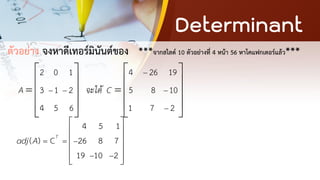 Determinant
ตัวอย่าง จงหาดีเทอร์มินันต์ของ ***จากสไลด์ 10 ตัวอย่างที่ 4 หน้า 56 หาโคแฟกเตอร์แล้ว***
2 0 1
3 1 2
4 5 6
A − −
 
 
=  
 
 
4 26 19
5 8 10
1 7 2
จะได้ C
−
−
−
 
 
=  
 
 
4 5 1
( ) C 26 8 7
19 10 2
T
adj A = = −
− −
 
 
 
 
 
 
 