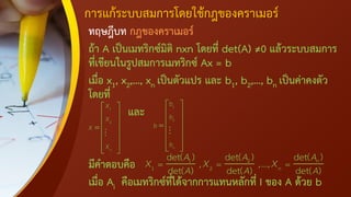 การแก้ระบบสมการโดยใช้กฎของคราเมอร์
ทฤษฎีบท กฎของคราเมอร์
ถ้า A เป็นเมทริกซ์มิติ nxn โดยที่ det(A) ≠0 แล้วระบบสมการ
ที่เขียนในรูปสมการเมทริกซ์ Ax = b
เมื่อ x1, x2,…, xn เป็นตัวแปร และ b1, b2,…, bn เป็นค่าคงตัว
โดยที่
และ
มีคาตอบคือ
เมื่อ Ai คือเมทริกซ์ที่ได้จากการแทนหลักที่ I ของ A ด้วย b
1
2
n
X
X
X
X
 
 
 
=
 
 
 
 
1
2
n
b
b
b
b
 
 
 
=
 
 
 
 
1 2
1 2
det( ) det( ) det( )
, ,...,
det( ) det( ) det( )
n
n
A A A
A A A
X X X
= = =
 