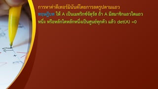 การหาค่าดีเทอร์มินันต์โดยการลดรูปตามแถว
ทฤษฎีบท ให้ A เป็นเมทริกซ์จัตุรัส ถ้า A มีสมาชิกแถวใดแถว
หนึ่ง หรือหลักใดหลักหนึ่งเป็นศูนย์ทุกตัว แล้ว det(A) =0
 