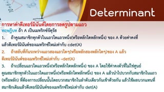 Determinant
การหาค่าดีเทอร์มินันต์โดยการลดรูปตามแถว
ทฤษฎีบท ถ้า A เป็นเมทริกซ์จัตุรัส
1. ถ้าคูณสมาชิกทุกตัวในแถวใดแถวหนึ่ง(หรือหลักใดหลักหนึ่ง) ของ A ด้วยค่าคงที่
แล้วดีเทอร์มินันต์ของเมทริกซ์ใหม่เท่ากับ cdet(A)
2. ถ้าสลับที่กันระหว่างแถวสองแถวใดๆ(หรือหลักสองหลักใดๆ)ของ A แล้ว
ดีเทอร์มินันต์ของเมทริกซ์ใหม่เท่ากับ –det(A)
3. ถ้าเปลี่ยนแถวใดแถวหนึ่ง(หรือหลักใดหลักหนึ่ง) ของ A โดยใช้ค่าคงตัวที่ไม่ใช่ศูนย์
คูณสมาชิกทุกตัวในแถวใดแถวหนึ่ง(หรือหลักใดหลักหนึ่ง) ของ A แล้วนาไปบวกกับสมาชิกในแถว
(หรือหลัก) ที่ต้องการเปลี่ยนนั้นโดยบวกสมาชิกในลาดับเดียวกันเข้าด้วยกัน แล้วใช้ผลบวกแทนที่
สมาชิกเดิมแล้วดีเทอร์มินันต์ของเมทริกซ์ใหม่เท่ากับ det(A)
 