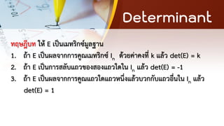 Determinant
ทฤษฎีบท ให้ E เป็นเมทริกซ์มูลฐาน
1. ถ้า E เป็นผลจากการคูณเมทริกซ์ In ด้วยค่าคงที่ k แล้ว det(E) = k
2. ถ้า E เป็นการสลับแถวของสองแถวใดใน In แล้ว det(E) = -1
3. ถ้า E เป็นผลจากการคูณแถวใดแถวหนึ่งแล้วบวกกับแถวอื่นใน In แล้ว
det(E) = 1
 