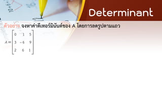 Determinant
ตัวอย่าง จงหาค่าดีเทอร์มินันต์ของ A โดยการลดรูปตามแถว
0 1 5
3 6 9
2 6 1
A −
 
 
=  
 
 
 