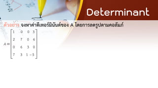Determinant
ตัวอย่าง จงหาค่าดีเทอร์มินันต์ของ A โดยการลดรูปตามคอลัมภ์
1 0 0 3
2 7 0 6
0 6 3 0
7 3 1 5
A
−
 
 
 
=
 
 
 
 