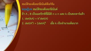 สมบัติของดีเทอร์มินันต์ฟังก์ชัน
ทฤษฎีบท สมบัติของดีเทอร์มินันต์
ถ้า A , B เป็นเมทริกซ์ที่มีมิติ n x n และ k เป็นสเกลาร์แล้ว
1. det(kA) = kndet(A)
2. det(Ak) = [detA]k เมื่อ k เป็นจานวนเต็มบวก
 