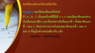 สมบัติของดีเทอร์มินันต์ฟังก์ชัน
ทฤษฎีบท สมบัติของดีเทอร์มินันต์
ถ้า A , B , C เป็นเมทริกซ์ที่มีมิติ n x n และมีสมาชิกแตกต่าง
กันเพียงแถวเดียว แถวที่แตกต่างกันคือแถวที่ r ซึ่งสมาชิกแถว
ที่ r ของ C เกิดจากการบวกกันของสมาชิกแถวที่ r ของ A
และ B ที่อยู่ในตาแหน่งเดียวกัน แล้ว
det(EA) = det(E)det(A)
 