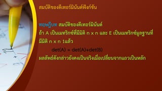 สมบัติของดีเทอร์มินันต์ฟังก์ชัน
ทฤษฎีบท สมบัติของดีเทอร์มินันต์
ถ้า A เป็นเมทริกซ์ที่มีมิติ n x n และ E เป็นเมทริกซ์มูลฐานที่
มีมิติ n x n 1แล้ว
det(A) = det(A)+det(B)
ผลลัพธ์ดังกล่าวยังคงเป็นจริงเมื่อเปลี่ยนจากแถวเป็นหลัก
 