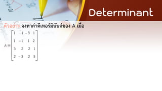 Determinant
ตัวอย่าง จงหาค่าดีเทอร์มินันต์ของ A เมื่อ
1 1 3 1
1 1 1 2
3 2 2 1
2 3 2 5
A
−
−
−
 
 
 
=
 
 
 
 