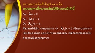 ระบบสมการเชิงเส้นในรูป Ax = x
ระบบสมการนี้สามารถเขียนได้อีกแบบหนึ่งดังนี้
Ax - x = 0
Ax - Inx = 0
(A - In)x = 0
ดังแสดงให้เห็น ระบบสมการ (A - In)x = 0 เป็นระบบสมการ
เชิงเส้นเอกพันธ์ และเป็นระบบคล้องจอง (มีคาตอบชัดแจ้งเป็น
คาตอบหนึ่งของสมการ)
 