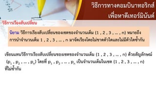 วิธีการทางคอมบินาทอริกส์
เพื่อหาดีเทอร์มินันต์
วิธีการเรียงสับเปลี่ยน
นิยาม วิธีการเรียงสับเปลี่ยนของเซตของจานวนเต็ม {1 , 2 , 3 , … , n} หมายถึง
การนาจานวนเต็ม 1 , 2 , 3 , … , n มาจัดเรียงโดยไม่ขาดตัวใดและไม่มีตัวใดซ้ากัน
เขียนแทนวิธีการเรียงสับเปลี่ยนของเซตของจานวนเต็ม {1 , 2 , 3 , … , n} ด้วยสัญลักษณ์
(p1 , p2 , … , pn) โดยที่ p1 , p2 , … , pn เป็นจานวนเต็มในเซต {1 , 2 , 3 , … , n}
ที่ไม่ซ้ากัน
 
