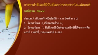 การหาค่าดีเทอร์มินันต์โดยการกระจายโคแฟคเตอร์
บทนิยาม Minor
กาหนด A เป็นเมทริกซ์จัตุรัสมิติ n x n โดยที่ n ≥ 2
1. ไมเนอร์ของ เขียนแทนด้วย
2. ไมเนอร์ของ คือดีเทอร์มินันต์ของเมทริกซ์ที่ได้จากการตัด
แถวที่ i หลักที่ j ของเมทริกซ์ A ออก
ij
a ij
M
ij
a
 