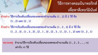 วิธีการทางคอมบินาทอริกส์
เพื่อหาดีเทอร์มินันต์
ตัวอย่าง วิธีการเรียงสับเปลี่ยนของเซตของจานวนเต็ม {1 , 2} มี 2 วิธี คือ
(1 , 2) และ (2 , 1)
หมายเหตุ จานวนวิธีการเรียงสับเปลี่ยนของเซตของจานวนเต็ม {1 , 2 , 3 , … , n}
เท่ากับ n! วิธี
ตัวอย่าง วิธีการเรียงสับเปลี่ยนของเซตของจานวนเต็ม {1 , 2 , 3} มี 6 วิธี คือ
(1 , 2 , 3) , (1 , 3 , 2) , (2 , 1 , 3) , (2 , 3 , 1) , (3 , 1 , 2) และ (3 , 2 , 1)
 