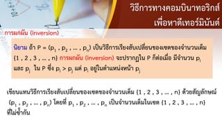วิธีการทางคอมบินาทอริกส์
เพื่อหาดีเทอร์มินันต์
การผกผัน (inversion)
นิยาม ถ้า P = (p1 , p2 , … , pn) เป็นวิธีการเรียงสับเปลี่ยนของเซตของจานวนเต็ม
{1 , 2 , 3 , … , n} การผกผัน (inversion) จะปรากฏใน P ก็ต่อเมื่อ มีจานวน pi
และ pj ใน P ซึ่ง pi > pj แต่ pi อยู่ในตาแหน่งหน้า pj
เขียนแทนวิธีการเรียงสับเปลี่ยนของเซตของจานวนเต็ม {1 , 2 , 3 , … , n} ด้วยสัญลักษณ์
(p1 , p2 , … , pn) โดยที่ p1 , p2 , … , pn เป็นจานวนเต็มในเซต {1 , 2 , 3 , … , n}
ที่ไม่ซ้ากัน
 
