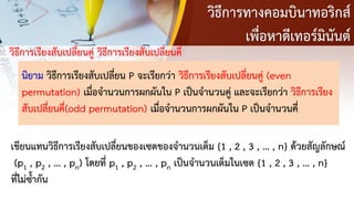 วิธีการทางคอมบินาทอริกส์
เพื่อหาดีเทอร์มินันต์
วิธีการเรียงสับเปลี่ยนคู่ วิธีการเรียงสับเปลี่ยนคี่
นิยาม วิธีการเรียงสับเปลี่ยน P จะเรียกว่า วิธีการเรียงสับเปลี่ยนคู่ (even
permutation) เมื่อจานวนการผกผันใน P เป็นจานวนคู่ และจะเรียกว่า วิธีการเรียง
สับเปลี่ยนคี่(odd permutation) เมื่อจานวนการผกผันใน P เป็นจานวนคี่
เขียนแทนวิธีการเรียงสับเปลี่ยนของเซตของจานวนเต็ม {1 , 2 , 3 , … , n} ด้วยสัญลักษณ์
(p1 , p2 , … , pn) โดยที่ p1 , p2 , … , pn เป็นจานวนเต็มในเซต {1 , 2 , 3 , … , n}
ที่ไม่ซ้ากัน
 