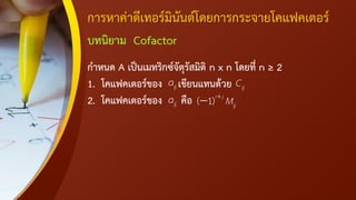 การหาค่าดีเทอร์มินันต์โดยการกระจายโคแฟคเตอร์
บทนิยาม Cofactor
กาหนด A เป็นเมทริกซ์จัตุรัสมิติ n x n โดยที่ n ≥ 2
1. โคแฟคเตอร์ของ เขียนแทนด้วย
2. โคแฟคเตอร์ของ คือ
ij
a ij
C
ij
a ( 1)i j
ij
M
+
−
 