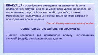 ЕВАКУАЦІЯ - організоване виведення чи вивезення із зони
надзвичайної ситуації або зони можливого ураження населення,
якщо виникає загроза його життю або здоров’ю, а також
матеріальних і культурних цінностей, якщо виникає загроза їх
пошкодження або знищення.
Стаття 2 Кодексу цивільного захисту України.
ОСНОВНОЮ МЕТОЮ ЗДІЙСНЕННЯ ЕВАКУАЦІЇ Є:
• Захист населення від негативного впливу надзвичайних
ситуацій (подій), мінімізація постраждалих.
 