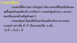 เวกเตอร์ศูนย์
เวกเตอร์ที่มีความยาวเป็นศูนย์ หรือเวกเตอร์ที่มีจุดเริ่มต้นและ
จุดสิ้นสุดเป็นจุดเดียวกัน เราเรียกว่า เวกเตอร์ศูนย์(Zero vector)
และเขียนแทนด้วยสัญลักษณ์ ത
0
เวกเตอร์ศูนย์ มีสมบัติเป็นเอกลักษณ์ส้าหรับการบวกของ
เวกเตอร์ กล่าวคือ ถ้า ത
v เป็นเวกเตอร์ใด ๆ แล้ว
ത
0+ത
v = ത
v+ത
0 = ത
v
 