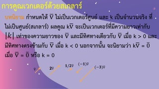 การคูณเวกเตอร์ด้วยสเกลาร์
บทนิยาม ก้าหนดให้ ത
v ไม่เป็นเวกเตอร์ศูนย์ และ k เป็นจ้านวนจริง ที่
ไม่เป็นศูนย์(สเกลาร์) ผลคูณ kത
v จะเป็นเวกเตอร์ที่มีความยาวเท่ากับ
𝑘 เท่าของความยาวของ ത
v และมีทิศทางเดียวกับ ത
v เมื่อ k > 0 และ
มีทิศทางตรงข้ามกับ ത
v เมื่อ k < 0 นอกจากนั้น จะนิยามว่า kത
v = ത
0
เมื่อ ത
v = ത
0 หรือ k = 0
ത
v 2ത
v
(−𝟏)ത
v
𝟏/𝟐ത
v (−𝟑)ത
v
 