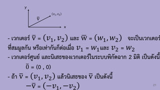 21
x
y
ത
v
𝑣1, 𝑣2
- เวกเตอร์ ത
v = 𝑣1, 𝑣2 และ ഥ
w = 𝑤1, 𝑤2 จะเป็นเวกเตอร
ที่สมมูลกัน หรือเท่ากันก็ต่อเมื่อ 𝑣1 = 𝑤1และ 𝑣2 = 𝑤2
- เวกเตอร์ศูนย์ และนิเสธของเวกเตอร์ในระบบพิกัดฉาก 2 มิติ เป็นดังนี้
ത
0 = (0 , 0)
- ถ้า ത
v = 𝑣1, 𝑣2 แล้วนิเสธของ ത
v เป็นดังนี้
−ത
v = −𝑣1, −𝑣2
 
