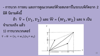 22
- การบวก การลบ และการคูณเวกเตอร์ด้วยสเกลาร์ในระบบพิกัดฉาก 2
มิติ นิยามดังนี้
ถ้า ത
v = 𝑣1, 𝑣2 และ ഥ
w = 𝑤1, 𝑤2 และ k เป็น
จ้านวนจริง แล้ว
1) การบวกเวกเตอร์
ത
v + ഥ
w = 𝑣1 + 𝑤1 ,(𝑣2+ 𝑤2)
 