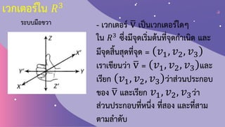 เวกเตอร์ใน 𝑅3
ระบบมือขวา - เวกเตอร์ ത
v เป็นเวกเตอร์ใดๆ
ใน 𝑅3 ซึ่งมีจุดเริ่มต้นที่จุดก้าเนิด และ
มีจุดสิ้นสุดที่จุด = 𝑣1, 𝑣2, 𝑣3
เราเขียนว่า ത
v = 𝑣1, 𝑣2, 𝑣3 และ
เรียก 𝑣1, 𝑣2, 𝑣3 ว่าส่วนประกอบ
ของ ത
v และเรียก 𝑣1, 𝑣2, 𝑣3ว่า
ส่วนประกอบที่หนึ่ง ที่สอง และที่สาม
ตามล้าดับ
 