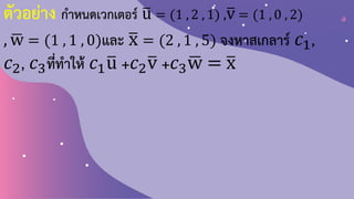 ตัวอย่าง ก้าหนดเวกเตอร์ ത
u = (1 , 2 , 1) ,ത
v = (1 , 0 , 2)
, ഥ
w = (1 , 1 , 0)และ ത
x = (2 , 1 , 5) จงหาสเกลาร์ 𝑐1,
𝑐2, 𝑐3ที่ท้าให้ 𝑐1ത
u +𝑐2ത
v +𝑐3 ഥ
w = ത
x
 