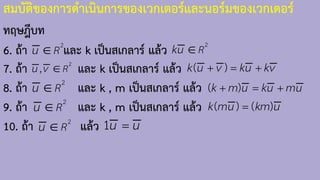 สมบัติของการด้าเนินการของเวกเตอร์และนอร์มของเวกเตอร์
ทฤษฎีบท
6. ถ้า และ k เป็นสเกลาร์ แล้ว
7. ถ้า และ k เป็นสเกลาร์ แล้ว
8. ถ้า และ k , m เป็นสเกลาร์ แล้ว
9. ถ้า และ k , m เป็นสเกลาร์ แล้ว
10. ถ้า แล้ว
2
R
u  2
R
ku 
2
, R
u v  ( )
k u v ku kv
+ = +
2
R
u  ( )
k m u ku mu
+ = +
2
R
u  ( ) ( )
k mu km u
=
2
R
u  1u u
=
 