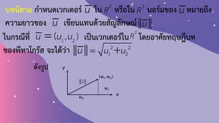 บทนิยาม ก้าหนดเวกเตอร์ ใน หรือใน นอร์มของ หมายถึง
ความยาวของ เขียนแทนด้วยสัญลักษณ์
u 2
R 3
R u
u u
2 2
1 2
u u
u = +
x
y
𝒖1, 𝒖2
ดังรูป
u
𝒖2
𝒖𝟏
ในกรณีที่ เป็นเวกเตอร์ใน โดยอาศัยทฤษฎีบท
ของพีทาโกรัส จะได้ว่า
1 2
, )
(
u u u
= 2
R
 