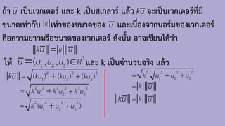 ถ้า เป็นเวกเตอร์ และ k เป็นสเกลาร์ แล้ว จะเป็นเวกเตอร์ที่มี
ขนาดเท่ากับ เท่าของขนาดของ และเนื่องจากนอร์มของเวกเตอร์
คือความยาวหรือขนาดของเวกเตอร์ ดังนั้น อาจเขียนได้ว่า
u ku
k u
k u
ku =
ให้ และ k เป็นจ้านวนจริง แล้ว
3
1 2 3
, , )
( u u R
u u 
=
2 2 2
1 2 3
( ) ( ) ( )
ku ku ku
ku = +
+
2 2 2 2 3 2
1 2 3
k u k u k u
= +
+
2 2 2 2
1 2 3
( )
k u u u
= +
+
2 2 2 2
1 2 3
k u u u
= +
+
k u
ku =
k u
=
 