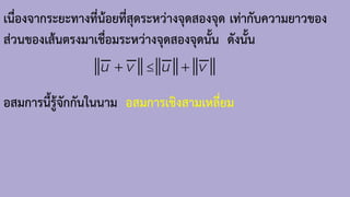 เนื่องจากระยะทางที่น้อยที่สุดระหว่างจุดสองจุด เท่ากับความยาวของ
ส่วนของเส้นตรงมาเชื่อมระหว่างจุดสองจุดนั้น ดังนั้น
อสมการนี้รู้จักกันในนาม อสมการเชิงสามเหลี่ยม
u v u v

+ +
 