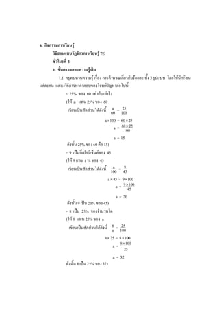 6. กิจกรรมการเรียนรู้
วิธีสอนแบบวัฏจักรการเรียนรู้ 7E
ชั่วโมงที่ 1
1. ขั้นตรวจสอบความรู้เดิม
1.1 ครูทบทวนความรู้ เรื่อง การคานวณเกี่ยวกับร้อยละ ทั้ง 3 รูปแบบ โดยให้นักเรียน
แต่ละคน แสดงวิธีการหาคาตอบของโจทย์ปัญหาต่อไปนี้
- 25% ของ 60 เท่ากับเท่าไร
(ให้ a แทน 25% ของ 60
เขียนเป็นสัดส่วนได้ดังนี้ a 25
=
60 100
=
a 100 60 25
 
60 25
a = 100

=
a 15
ดังนั้น 25% ของ 60 คือ 15)
- 9 เป็นกี่เปอร์เซ็นต์ของ 45
(ให้ 9 แทน a % ของ 45
เขียนเป็นสัดส่วนได้ดังนี้ a 9
=
100 45
=
a 45 9 100
 
9 100
a = 45

=
a 20
ดังนั้น 9 เป็น 20% ของ 45)
- 8 เป็น 25% ของจานวนใด
(ให้ 8 แทน 25% ของ a
เขียนเป็นสัดส่วนได้ดังนี้ 8 25
=
a 100
=
a 25 8 100
 
=
8 100
a
25

=
a 32
ดังนั้น 8 เป็น 25% ของ 32)
 