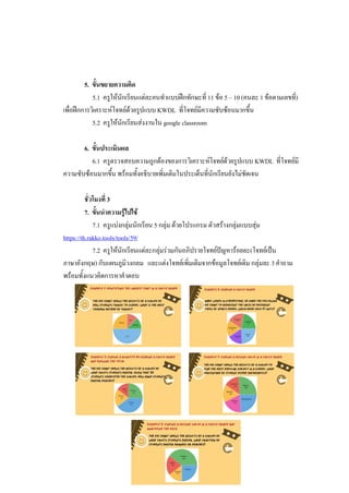 5. ขั้นขยายความคิด
5.1 ครูให้นักเรียนแต่ละคนทาแบบฝึกทักษะที่ 11 ข้อ 5 – 10 (คนละ 1 ข้อตามเลขที่)
เพื่อฝึกการวิเคราะห์โจทย์ด้วยรูปแบบ KWDL ที่โจทย์มีความซับซ้อนมากขึ้น
5.2 ครูให้นักเรียนส่งงานใน google classroom
6. ขั้นประเมินผล
6.1 ครูตรวจสอบความถูกต้องของการวิเคราะห์โจทย์ด้วยรูปแบบ KWDL ที่โจทย์มี
ความซับซ้อนมากขึ้น พร้อมทั้งอธิบายเพิ่มเติมในประเด็นที่นักเรียนยังไม่ชัดเจน
ชั่วโมงที่ 3
7. ขั้นนาความรู้ไปใช้
7.1 ครูแบ่งกลุ่มนักเรียน 5 กลุ่ม ด้วยโปรแกรม ตัวสร้างกลุ่มแบบสุ่ม
https://th.rakko.tools/tools/59/
7.2 ครูให้นักเรียนแต่ละกลุ่มร่วมกันอภิปรายโจทย์ปัญหาร้อยละ(โจทย์เป็น
ภาษาอังกฤษ) กับแผนภูมิวงกลม และแต่งโจทย์เพิ่มเติมจากข้อมูลโจทย์เดิม กลุ่มละ 3 คาถาม
พร้อมทั้งแนวคิดการหาคาตอบ
 