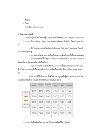 - สัดส่วน
- ร้อยละ
- โจทย์ปัญหาเกี่ยวกับร้อยละ
6. กิจกรรมการเรียนรู้
1. ครูแบ่งกลุ่มนักเรียนโดยการสุ่ม กลุ่มละ 4 คน ด้วย https://www.kruploy.com/random/
2. ครูแนะนาการเล่นเกม Flippity Quiz Show(เกมเปิดแผ่นป้าย) เรื่อง อัตราส่วนและร้อย
ละ
- นักเรียนแต่ละกลุ่มผลัดเปลี่ยนกันเลือกแผ่นป้ายคาถาม ซึ่งแต่ละแผ่นป้ายจะมี
คะแนนตามที่ปรากฏ
- ทุกกลุ่มร่วมกันคิด ตามเวลาที่ครูกาหนด และเขียนคาตอบใส่ในกระดาษส่งครู
- เมื่อหมดเวลา ทีมที่ไม่ส่งคาตอบถือว่าสละสิทธิ์ในข้อนั้น และถือว่าตอบคาถาม
ผิด จากนั้น ครูเปิดเฉลยแต่ละแผ่นป้ายคาถาม
- ครูตรวจสอบคาตอบของแต่ละทีม และคลิกเครื่องหมายถูกเมื่อตอบคาถามถูก
ซึ่งจะได้คะแนนตามแผ่นป้าย และคลิกเครื่องหมายผิดเมื่อตอบผิด ซึ่งจะถูกหักคะแนนตามแผ่น
ป้าย
- ข้อคาถามที่ใช้เล่น 12 ข้อ ทีมที่ได้คะแนนสูงสุดคือผู้ชนะ หากมีคะแนนเท่ากัน
จะเปิดข้อคาถามอีก 2 แผ่นป้าย โดยผลัดกันเลือกทีมละแผ่นป้าย
3. ครูสุ่มนักเรียนอธิบายแนวคิดในการตอบคาถามเป็นบางข้อที่เห็นว่ายาก
4. ครูและนักเรียนร่วมกันสรุปการหาคาตอบของโจทย์ปัญหาร้อยละ
 