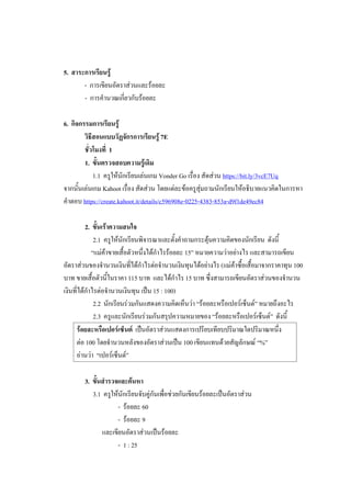 5. สาระการเรียนรู้
- การเขียนอัตราส่วนและร้อยละ
- การคานวณเกี่ยวกับร้อยละ
6. กิจกรรมการเรียนรู้
วิธีสอนแบบวัฏจักรการเรียนรู้ 7E
ชั่วโมงที่ 1
1. ขั้นตรวจสอบความรู้เดิม
1.1 ครูให้นักเรียนเล่นเกม Vonder Go เรื่อง สัดส่วน https://bit.ly/3vcE7Uq
จากนั้นเล่นเกม Kahoot เรื่อง สัดส่วน โดยแต่ละข้อครูสุ่มถามนักเรียนให้อธิบายแนวคิดในการหา
คาตอบ https://create.kahoot.it/details/c596908e-0225-4383-853a-d9f1de49ec84
2. ขั้นเร้าความสนใจ
2.1 ครูให้นักเรียนพิจารณาและตั้งคาถามกระตุ้นความคิดของนักเรียน ดังนี้
“แม่ค้าขายเสื้อตัวหนึ่งได้กาไรร้อยละ 15” หมายความว่าอย่างไร และสามารถเขียน
อัตราส่วนของจานวนเงินที่ได้กาไรต่อจานวนเงินทุนได้อย่างไร (แม่ค้าซื้อเสื้อมาจากราคาทุน 100
บาท ขายเสื้อตัวนี้ในราคา 115 บาท และได้กาไร 15 บาท ซึ่งสามารถเขียนอัตราส่วนของจานวน
เงินที่ได้กาไรต่อจานวนเงินทุน เป็น 15 : 100)
2.2 นักเรียนร่วมกันแสดงความคิดเห็นว่า “ร้อยละหรือเปอร์เซ็นต์” หมายถึงอะไร
2.3 ครูและนักเรียนร่วมกันสรุปความหมายของ “ร้อยละหรือเปอร์เซ็นต์” ดังนี้
ร้อยละหรือเปอร์เซ็นต์ เป็นอัตราส่วนแสดงการเปรียบเทียบปริมาณใดปริมาณหนึ่ง
ต่อ 100 โดยจานวนหลังของอัตราส่วนเป็น 100 เขียนแทนด้วยสัญลักษณ์ “%”
อ่านว่า “เปอร์เซ็นต์”
3. ขั้นสารวจและค้นหา
3.1 ครูให้นักเรียนจับคู่กันเพื่อช่วยกันเขียนร้อยละเป็นอัตราส่วน
- ร้อยละ 60
- ร้อยละ 9
และเขียนอัตราส่วนเป็นร้อยละ
- 1 : 25
 