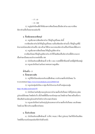 - 17 : 10
- 12 : 300
3.2 ครูสุ่มนักเรียนเพื่อให้อธิบายการเขียนร้อยละเป็นอัตราส่วน และการเขียน
อัตราส่วนเป็นร้อยละของแต่ละข้อ
4. ขั้นอธิบายและลงข้อสรุป
4.1 ครูอธิบายการเขียนอัตราส่วน ให้อยู่ในรูปร้อยละ ดังนี้
การเขียนอัตราส่วนใดให้อยู่ในรูปร้อยละ จะต้องเขียนอัตราส่วนนั้น ให้อยู่ในรูปที่มี
จานวนหลังของอัตราส่วนเป็น 100 แล้วจะได้จานวนแรกของอัตราส่วนเป็นค่าร้อยละที่ต้องการ
4.2 ครูอธิบายการเขียนร้อยละให้อยู่ในรูปอัตราส่วน
การเขียนร้อยละให้อยู่ในรูปอัตราส่วน ทาได้โดยเขียนเป็นอัตราส่วนที่มีจานวนแรก
เป็นค่าของร้อยละและจานวนหลังเป็น 100
4.3 นักเรียนทาแบบฝึกทักษะที่ 10 ข้อ 1 และ 2 (เลขที่คี่ทาข้อเลขคี่ เลขที่คู่ทาข้อเลขคู่)
4.4 ครูและนักเรียนร่วมกันตรวจสอบความถูกต้อง
ชั่วโมงที่ 2 – 3
5. ขั้นขยายความคิด
5.1 ครูให้นักเรียนแต่ละคนทาแบบฝึกทักษะ การคานวณเกี่ยวกับร้อยละ ใน
Liveworksheet https://www.liveworksheets.com/ie2842611ab
5.2 ครูแบ่งกลุ่มนักเรียน 6 กลุ่ม ด้วยโปรแกรม ตัวสร้างกลุ่มแบบสุ่ม
https://th.rakko.tools/tools/59/
5.3 นักเรียนร่วมกันพิจารณารูปแบบการคานวณเกี่ยวกับร้อยละว่ามีกี่รูปแบบ แต่ละ
รูปแบบมีลักษณะโจทย์อย่างไร (ทั้งโจทย์ที่เป็นภาษาอังกฤษ และโจทย์ภาษาไทย) พร้อมทั้งการ
เขียนสัดส่วนแต่ละรูปแบบสาหรับทาการคานวณหาคาตอบ
5.4 ครูและนักเรียนร่วมกันสรุปรูปแบบของการคานวณเกี่ยวกับร้อยละ และลักษณะ
โจทย์ และวิธีการคานวณเพื่อหาคาตอบ
6. ขั้นประเมินผล
6.1 นักเรียนทาแบบฝึกทักษะที่ 10 ข้อ 3 คนละ 3 ข้อ(3 รูปแบบ) โดยให้นักเรียนเขียน
โจทย์เป็นภาษาอังกฤษแต่ละข้อกากับด้านหลัง
 