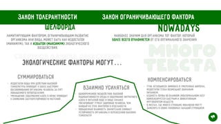 Закон толерантности Закон ограничивающего фактора
Шелфорда
Лимитирующим фактором, ограничивающим развитие
организма или вида, может быть как недостаток
(минимум), так и избыток (максимум) экологического
воздействия.
Наиболее значим для организма тот фактор, который
более всего отклоняется от его оптимального значения
Nowadays
Экологические факторы могут…
Суммироваться
Взаимно усиляться
Компенсироваться
- недостаток воды при действии высокой
температуры приводит к более быстрому
обезвоживанию организма человека за счёт
повышенного потоотделения


- уменьшение содержания азота в почве приводит
к снижению засухоустойчивости растений
- одновременное воздействие высокой
радиоактивности среды и содержание нитратного
азота в питьевой воде и пище сильнее
увеличивают угрозу здоровью человека, чем
каждый из этих факторов в отдельности;


- повышенная влажность значительно снижает
устойчивость организма к перенесению высоких
температур
- утки, оставшиеся зимовать в умеренных широтах,
недостаток тепла возмещают обильным
питанием;


- бедность почвы во влажном экваториальном лесу
компенсируется быстрым и эффективным
круговоротом веществ;
 


- в местах, где много стронция, моллюски могут
заменять в своих раковинах кальций стронцием
Много


текста
19
Свертков Данила Алексеевич
 