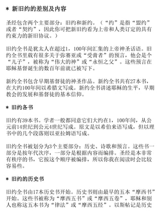 * 新旧约的差别及内容
圣经包含两个主要部分：旧约和新约。（“约”是指“盟约”
或者“契约”，因此你可把新旧约看为上帝和人类订定的具有
约束力的新旧协议。）
旧约全书是犹太人在超过1，100年间汇集的上帝神圣话语。旧
约全书里载有很多关于弥赛亚或“受膏者”的预言，他会是个
“儿子”，被称为“伟大的神”或“永恒之父”。这些预言在
耶稣基督诞生的数百年前就已被写下。
新约全书包含早期基督徒的神圣作品。新约全书共有27本书，
在大约100年间以希腊文写成。新约全书讲述耶稣的生平，早期
教会的发展和基督徒的基本信仰。
* 旧约各书
旧约有39本书。学者一般都同意它们大约在1，100年间，从公
元前14世纪到公元4世纪写成。原文是以希伯来语写成，但以理
书中的几个段落则以亚拉姆语写成。
旧约全书被划分为3个主要部分：历史、诗歌和预言。这些书一
部分是按年代次序，一部分是根据内容而编排。圣经是本非常
有秩序的书，它按这个顺序被编排，所以你我在阅读时会比较
容易些。
* 旧约的历史书
旧约全书由17本历史书开始。历史书则由最早的五本“摩西书”
开始。这些书被称为“摩西五书”或“摩西五卷”，耶稣和别
人也称这五本书为“律法”或“摩西五经”。以斯帖记是历史
 